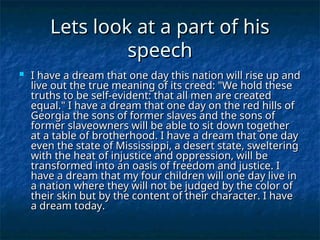 Lets look at a part of his
Lets look at a part of his
speech
speech
 I have a dream that one day this nation will rise up and
I have a dream that one day this nation will rise up and
live out the true meaning of its creed: "We hold these
live out the true meaning of its creed: "We hold these
truths to be self-evident: that all men are created
truths to be self-evident: that all men are created
equal." I have a dream that one day on the red hills of
equal." I have a dream that one day on the red hills of
Georgia the sons of former slaves and the sons of
Georgia the sons of former slaves and the sons of
former slaveowners will be able to sit down together
former slaveowners will be able to sit down together
at a table of brotherhood. I have a dream that one day
at a table of brotherhood. I have a dream that one day
even the state of Mississippi, a desert state, sweltering
even the state of Mississippi, a desert state, sweltering
with the heat of injustice and oppression, will be
with the heat of injustice and oppression, will be
transformed into an oasis of freedom and justice. I
transformed into an oasis of freedom and justice. I
have a dream that my four children will one day live in
have a dream that my four children will one day live in
a nation where they will not be judged by the color of
a nation where they will not be judged by the color of
their skin but by the content of their character. I have
their skin but by the content of their character. I have
a dream today.
a dream today.
 