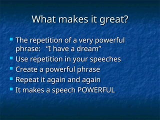 What makes it great?
What makes it great?
 The repetition of a very powerful
The repetition of a very powerful
phrase: “I have a dream”
phrase: “I have a dream”
 Use repetition in your speeches
Use repetition in your speeches
 Create a powerful phrase
Create a powerful phrase
 Repeat it again and again
Repeat it again and again
 It makes a speech POWERFUL
It makes a speech POWERFUL
 
