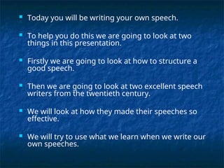  Today you will be writing your own speech.
 To help you do this we are going to look at two
things in this presentation.
 Firstly we are going to look at how to structure a
good speech.
 Then we are going to look at two excellent speech
writers from the twentieth century.
 We will look at how they made their speeches so
effective.
 We will try to use what we learn when we write our
own speeches.
 