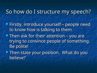So how do I structure my speech?
So how do I structure my speech?
 Firstly, introduce yourself – people need
Firstly, introduce yourself – people need
to know how is talking to them
to know how is talking to them
 Then ask for their attention – you are
Then ask for their attention – you are
trying to convince people of something.
trying to convince people of something.
Be polite!
Be polite!
 Then state your position. What do you
Then state your position. What do you
believe?
believe?
 