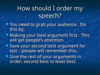 How should I order my
How should I order my
speech?
speech?
 You need to grab your audience. Do
You need to grab your audience. Do
this by:
this by:
 Making your best argument first. This
Making your best argument first. This
will get people’s attention.
will get people’s attention.
 Save your second best argument for
Save your second best argument for
last – people will remember this.
last – people will remember this.
 Give the rest of your arguments in
Give the rest of your arguments in
order; second best to least best.
order; second best to least best.
 