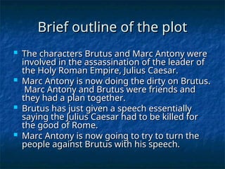 Brief outline of the plot
Brief outline of the plot
 The characters Brutus and Marc Antony were
The characters Brutus and Marc Antony were
involved in the assassination of the leader of
involved in the assassination of the leader of
the Holy Roman Empire, Julius Caesar.
the Holy Roman Empire, Julius Caesar.
 Marc Antony is now doing the dirty on Brutus.
Marc Antony is now doing the dirty on Brutus.
Marc Antony and Brutus were friends and
Marc Antony and Brutus were friends and
they had a plan together.
they had a plan together.
 Brutus has just given a speech essentially
Brutus has just given a speech essentially
saying the Julius Caesar had to be killed for
saying the Julius Caesar had to be killed for
the good of Rome.
the good of Rome.
 Marc Antony is now going to try to turn the
Marc Antony is now going to try to turn the
people against Brutus with his speech.
people against Brutus with his speech.
 