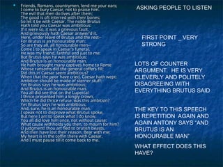  Friends, Romans, countrymen, lend me your ears;
Friends, Romans, countrymen, lend me your ears;
I come to bury Caesar, not to praise him.
I come to bury Caesar, not to praise him.
The evil that men do lives after them;
The evil that men do lives after them;
The good is oft interred with their bones;
The good is oft interred with their bones;
So let it be with Caesar. The noble Brutus
So let it be with Caesar. The noble Brutus
Hath told you Caesar was ambitious:
Hath told you Caesar was ambitious:
If it were so, it was a grievous fault,
If it were so, it was a grievous fault,
And grievously hath Caesar answer'd it.
And grievously hath Caesar answer'd it.
Here, under leave of Brutus and the rest--
Here, under leave of Brutus and the rest--
For Brutus is an honourable man;
For Brutus is an honourable man;
So are they all, all honourable men--
So are they all, all honourable men--
Come I to speak in Caesar's funeral.
Come I to speak in Caesar's funeral.
He was my friend, faithful and just to me:
He was my friend, faithful and just to me:
But Brutus says he was ambitious;
But Brutus says he was ambitious;
And Brutus is an honourable man.
And Brutus is an honourable man.
He hath brought many captives home to Rome
He hath brought many captives home to Rome
Whose ransoms did the general coffers fill:
Whose ransoms did the general coffers fill:
Did this in Caesar seem ambitious?
Did this in Caesar seem ambitious?
When that the poor have cried, Caesar hath wept:
When that the poor have cried, Caesar hath wept:
Ambition should be made of sterner stuff:
Ambition should be made of sterner stuff:
Yet Brutus says he was ambitious;
Yet Brutus says he was ambitious;
And Brutus is an honourable man.
And Brutus is an honourable man.
You all did see that on the Lupercal
You all did see that on the Lupercal
I thrice presented him a kingly crown,
I thrice presented him a kingly crown,
Which he did thrice refuse: was this ambition?
Which he did thrice refuse: was this ambition?
Yet Brutus says he was ambitious;
Yet Brutus says he was ambitious;
And, sure, he is an honourable man.
And, sure, he is an honourable man.
I speak not to disprove what Brutus spoke,
I speak not to disprove what Brutus spoke,
But here I am to speak what I do know.
But here I am to speak what I do know.
You all did love him once, not without cause:
You all did love him once, not without cause:
What cause withholds you then, to mourn for him?
What cause withholds you then, to mourn for him?
O judgment! thou art fled to brutish beasts,
O judgment! thou art fled to brutish beasts,
And men have lost their reason. Bear with me;
And men have lost their reason. Bear with me;
My heart is in the coffin there with Caesar,
My heart is in the coffin there with Caesar,
And I must pause till it come back to me.
And I must pause till it come back to me.
ASKING PEOPLE TO LISTEN
FIRST POINT _ VERY
STRONG
LOTS OF COUNTER
ARGUMENT. HE IS VERY
CLEVERLY AND POLITELY
DISAGREEING WITH
EVERYTHING BRUTUS SAID
THE KEY TO THIS SPEECH
IS REPETITION AGAIN AND
AGAIN ANTONY SAYS “AND
BRUTUS IS AN
HONOURABLE MAN”
WHAT EFFECT DOES THIS
HAVE?
 