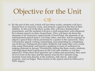 Objective for the Unit

 By the end of this unit, which will last three weeks, students well have
learned how to research, write, and present a speech to the best of their
abilities. At the end of the three weeks, they will have finished their
preparation, and the students will give a well-researched, well-rehearsed
five minute speech on their chosen topic. They will learn all about the
elements of an instructive speech from a PowerPoint, the elements of an
entertainment speech from a YouTube video, and they will be required to
attend a speech that will be promoted by a poster in the classroom. They
will practice speech writing, researching, and presenting by completing
one of the two Webquests provided. Students will make their own visual
aids using Photoshop, and practice speaking in front of audiences by
making podcasts in groups. Periodically during the three weeks, students
will blog about their experiences in the Unit and whether or not they
enjoyed it. When their final speeches are written and presented, they must
do it in front of the class and the speech must be five minutes long,
students must look directly at the audience, talk slowly, articulate
properly, and not fidget. These factors in the speech must be followed to
100% degree.

 