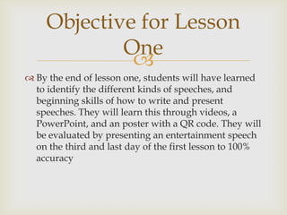 Objective for Lesson
One

 By the end of lesson one, students will have learned
to identify the different kinds of speeches, and
beginning skills of how to write and present
speeches. They will learn this through videos, a
PowerPoint, and an poster with a QR code. They will
be evaluated by presenting an entertainment speech
on the third and last day of the first lesson to 100%
accuracy

 