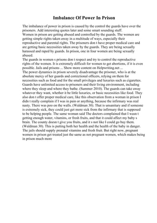 Imbalance Of Power In Prison
The imbalance of power in prison is caused by the control the guards have over the
prisoners. Add interesting quotes later and some smart sounding stuff.
Women in prison are getting abused and controlled by the guards. The women are
getting simple rights taken away in a multitude of ways, especially their
reproductive and parental rights. The prisoners don t have proper medical care and
are getting basic necessities taken away by the guards. They are being sexually
harassed and raped by guards. In prison, one in four women are being sexually
abused.
The guards in women s prisons don t respect and try to control the reproductive
rights of the women. It is extremely difficult for women to get abortions, if it is even
possible. Jails and prisons ... Show more content on Helpwriting.net ...
The power dynamics in prison severely disadvantage the prisoner, who is at the
absolute mercy of her guards and correctional officers, relying on them for
necessities such as food and for the small privileges and luxuries such as cigarettes.
Guards have unlimited access to prisoners and their living environment, including
where they sleep and where they bathe. (Summer 2010). The guards can take away
whatever they want, whether it be little luxuries, or basic necessities like food. They
also don t offer proper medical care, like this observation from a woman in prison I
didn t really complain if I was in pain or anything, because the infirmary was real
nasty. There was poo on the walls. (Waldman 30). That is unsanitary and if someone
is extremely sick, they could just get more sick from the infirmary that is supposed
to be helping people. The same woman said The doctors complained that I wasn t
getting enough water, vitamins, or fresh fruits, and that it could affect my baby s
brain. The county doesn t give you fruits, and it s not like I could go buy them.
(Waldman 30). This is putting both her health and the health of the baby in danger.
The jails should supply prenatal vitamins and fresh fruit. But right now, pregnant
women in prison get treated just the same as not pregnant women, which makes being
in prison much more
 