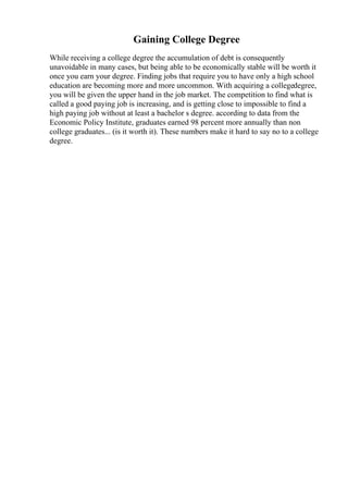 Gaining College Degree
While receiving a college degree the accumulation of debt is consequently
unavoidable in many cases, but being able to be economically stable will be worth it
once you earn your degree. Finding jobs that require you to have only a high school
education are becoming more and more uncommon. With acquiring a collegedegree,
you will be given the upper hand in the job market. The competition to find what is
called a good paying job is increasing, and is getting close to impossible to find a
high paying job without at least a bachelor s degree. according to data from the
Economic Policy Institute, graduates earned 98 percent more annually than non
college graduates... (is it worth it). These numbers make it hard to say no to a college
degree.
 