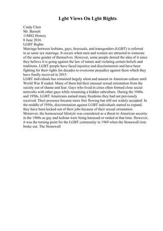 Lgbt Views On Lgbt Rights
Cindy Chen
Mr. Barnett
11MS2 History
8 June 2016
LGBT Rights
Marriage between lesbians, gays, bisexuals, and transgenders (LGBT) is referred
to as same sex marriage. It occurs when men and women are attracted to someone
of the same gender of themselves. However, some people denied the idea of it since
they believe it is going against the law of nature and violating certain beliefs and
traditions. LGBT people have faced injustice and discrimination and have been
fighting for their rights for decades to overcome prejudice against them which they
have finally received in 2015.
LGBT individuals has remained largely silent and unseen in American culture until
World War II ended. Many of them hid their unusual sexual orientation from the
society out of shame and fear. Gays who lived in cities often formed close social
networks with other gays while remaining a hidden subculture. During the 1940s
and 1950s, LGBT Americans earned many freedoms they had not previously
received. Their presence became more free flowing but still not widely accepted. In
the middle of 1950s, discrimination against LGBT individuals started to expand,
they have been kicked out of their jobs because of their sexual orientation.
Moreover, the homosexual lifestyle was considered as a threat to American security
in the 1960s as gay and lesbian were being harassed or raided at that time. However,
it was the turning point for the LGBT community in 1969 when the Stonewall riots
broke out. The Stonewall
 