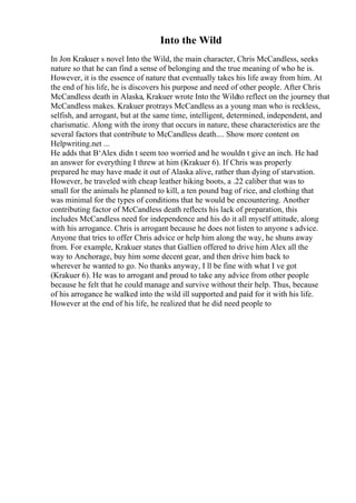 Into the Wild
In Jon Krakuer s novel Into the Wild, the main character, Chris McCandless, seeks
nature so that he can find a sense of belonging and the true meaning of who he is.
However, it is the essence of nature that eventually takes his life away from him. At
the end of his life, he is discovers his purpose and need of other people. After Chris
McCandless death in Alaska, Krakuer wrote Into the Wildto reflect on the journey that
McCandless makes. Krakuer protrays McCandless as a young man who is reckless,
selfish, and arrogant, but at the same time, intelligent, determined, independent, and
charismatic. Along with the irony that occurs in nature, these characteristics are the
several factors that contribute to McCandless death.... Show more content on
Helpwriting.net ...
He adds that В‘Alex didn t seem too worried and he wouldn t give an inch. He had
an answer for everything I threw at him (Krakuer 6). If Chris was properly
prepared he may have made it out of Alaska alive, rather than dying of starvation.
However, he traveled with cheap leather hiking boots, a .22 caliber that was to
small for the animals he planned to kill, a ten pound bag of rice, and clothing that
was minimal for the types of conditions that he would be encountering. Another
contributing factor of McCandless death reflects his lack of preparation, this
includes McCandless need for independence and his do it all myself attitude, along
with his arrogance. Chris is arrogant because he does not listen to anyone s advice.
Anyone that tries to offer Chris advice or help him along the way, he shuns away
from. For example, Krakuer states that Gallien offered to drive him Alex all the
way to Anchorage, buy him some decent gear, and then drive him back to
wherever he wanted to go. No thanks anyway, I ll be fine with what I ve got
(Krakuer 6). He was to arrogant and proud to take any advice from other people
because he felt that he could manage and survive without their help. Thus, because
of his arrogance he walked into the wild ill supported and paid for it with his life.
However at the end of his life, he realized that he did need people to
 
