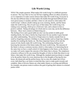 Life Worth Living
TITLE The simple question, What makes life worth living? Is a difficult question
to answer. The ways that we live our life have rippling effects on others around us,
so it is imperative to make correct choices that make life worth living. Everyone in
life also has different ideas of what makes life doable through hard difficult times
were perseverance is needed, and that s when we ask ourselves what makes life
worth living?, without a doubt waking up every morning, family, and the future
make life worth living. One of such ways of that makes life worth living is by
waking every morning, which gives a fresh new start, and a chance to have a
positive outlook. Taking advantage of a fresh start to a new day can be the difference
between... Show more content on Helpwriting.net ...
The feeling of love and a good stable are also very key points in stable good
standing family, but when a family has forgiveness for one another it goes beyond
any other understanding. The power of forgiveness in a family extends from as
small as forgetting someone s birthday to a huge mistake such as forgiving a family
member for crashing the family car. The three important factors all tie into the
reason of why family make life worth living. The exhilarating feeling of not
knowing the outcome of the future makes life more worth living. The outcome of
the future is always a ominous mystery which is what makes it so interesting but at
the same time we have a small control of what happens in the future, as the choices
we make will surely impact the outcome of the future that is chosen. The simpleness
of positive influxes in life can extend the thoughts of what we think that about in our
future s that make life worth living. Although the standard american dream is sought
to be the perfect future for every american due to the thoughts of having the nice
house, the dream job and the perfect house, but we miss the simple fact of how
every individual has a set future in mind that they want to make goals towards and
complete. Ideas of diverse futures are what makes futures so exciting and different
for example, one person wants to achieve the goal of getting their masters in criminal
justice while
 