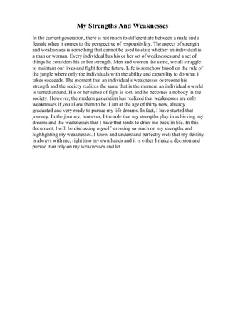 My Strengths And Weaknesses
In the current generation, there is not much to differentiate between a male and a
female when it comes to the perspective of responsibility. The aspect of strength
and weaknesses is something that cannot be used to state whether an individual is
a man or woman. Every individual has his or her set of weaknesses and a set of
things he considers his or her strength. Men and women the same, we all struggle
to maintain our lives and fight for the future. Life is somehow based on the rule of
the jungle where only the individuals with the ability and capability to do what it
takes succeeds. The moment that an individual s weaknesses overcome his
strength and the society realizes the same that is the moment an individual s world
is turned around. His or her sense of fight is lost, and he becomes a nobody in the
society. However, the modern generation has realized that weaknesses are only
weaknesses if you allow them to be. I am at the age of thirty now, already
graduated and very ready to pursue my life dreams. In fact, I have started that
journey. In the journey, however, I the role that my strengths play in achieving my
dreams and the weaknesses that I have that tends to draw me back in life. In this
document, I will be discussing myself stressing so much on my strengths and
highlighting my weaknesses. I know and understand perfectly well that my destiny
is always with me, right into my own hands and it is either I make a decision and
pursue it or rely on my weaknesses and let
 