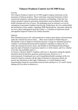 Tobacco Products Control Act Of 1989 Essay
FACTS:
The Tobacco Products Control Act of 1989 sought to impose restrictions on the
promotion of tobacco products. These restrictions concerned limitations in three
commercial categories: advertisement, promotion, and labelling. Under the Act,
tobacco products cannot be advertised, and products must be labeled with viable
health warnings and a list of toxins. The packaging must be minimal, as to not be
ostentatious to persuade Canadians from buying. Furthermore, the Act would prohibit
the distribution of free samples. Appellants RJR Macdonald Inc. dissented, stating the
Act was a direct infringement upon the Charter s s.2 freedom of expression clause,
and appellant Imperial Tobacco Ltd. further dissented.
ISSUES:
Does Parliament possess the valid jurisdiction to impose upon tobacco advertisements
under the criminal law power clause, ... Show more content on Helpwriting.net ...
The Quebec Court of Appeal reversed this decision, raising two important questions:
whether or not Parliament possessed the legislative capability to impose the Act
under the criminal law power clause, and whether or not Parliament had infringed
upon the right of freedom of expression stated in s.2 of the charter, and if so, whether
or not this was justifiable under s.1.
La Forest, L Heureux DubГ©, Gunthier, and Cory J.J. dissented, stating the appeals
should be allowed and those questions raised answered. However, ss. 4
(advertisement), 8 (trademark use), and 9 (unattributed health warnings) of the Act
cannot be found to coincide with the right of freedom of expression and do not
present any limitations on that right. Furthermore, ss.5 (retail displays) and 6
(sponsorships) cannot be successfully removed from relating to ss. 4, 8, and 9, thusly
making all of no effect in relation to s.
 