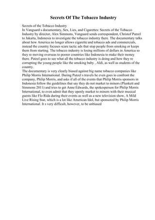 Secrets Of The Tobacco Industry
Secrets of the Tobacco Industry
In Vanguard s documentary, Sex, Lies, and Cigarettes: Secrets of the Tobacco
Industry by director, Alex Simmons, Vanguard sends correspondent, Christof Putzel
to Jakarta, Indonesia to investigate the tobacco industry there. The documentary talks
about how America no longer allows cigarette and tobacco ads and commercials,
instead the country focuses scare tactic ads that stop people from smoking or keeps
them from starting. The tobacco industry is losing millions of dollars in America so
they re moving overseas to poorer countries like Indonesia to make their money
there. Putzel goes to see what all the tobacco industry is doing and how they re
corrupting the young people like the smoking baby , Aldi, as well as students of the
country.
The documentary is very clearly biased against big name tobacco companies like
Philip Morris International. During Putzel s travels he even goes to confront the
company, Philip Morris, and asks if all of the events that Philip Morris sponsors in
Indonesia follow the guidelines that say they do not market to minors (Plunkett and
Simmons 2011) and tries to get Anne Edwards, the spokesperson for Philip Morris
International, to even admit that they openly market to minors with their musical
guests like Flo Rida during their events as well as a new television show, A Mild
Live Rising Star, which is a lot like American Idol, but sponsored by Philip Morris
International. It s very difficult, however, to be unbiased
 