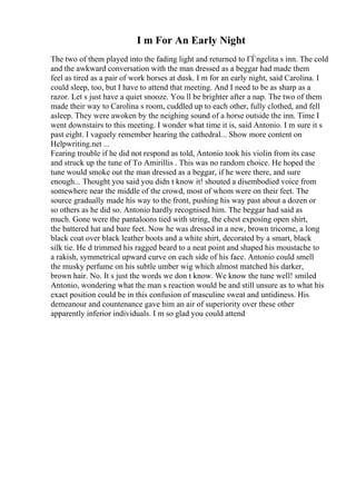 I m For An Early Night
The two of them played into the fading light and returned to ГЃngelita s inn. The cold
and the awkward conversation with the man dressed as a beggar had made them
feel as tired as a pair of work horses at dusk. I m for an early night, said Carolina. I
could sleep, too, but I have to attend that meeting. And I need to be as sharp as a
razor. Let s just have a quiet snooze. You ll be brighter after a nap. The two of them
made their way to Carolina s room, cuddled up to each other, fully clothed, and fell
asleep. They were awoken by the neighing sound of a horse outside the inn. Time I
went downstairs to this meeting. I wonder what time it is, said Antonio. I m sure it s
past eight. I vaguely remember hearing the cathedral... Show more content on
Helpwriting.net ...
Fearing trouble if he did not respond as told, Antonio took his violin from its case
and struck up the tune of To Amirillis . This was no random choice. He hoped the
tune would smoke out the man dressed as a beggar, if he were there, and sure
enough... Thought you said you didn t know it! shouted a disembodied voice from
somewhere near the middle of the crowd, most of whom were on their feet. The
source gradually made his way to the front, pushing his way past about a dozen or
so others as he did so. Antonio hardly recognised him. The beggar had said as
much. Gone were the pantaloons tied with string, the chest exposing open shirt,
the battered hat and bare feet. Now he was dressed in a new, brown tricorne, a long
black coat over black leather boots and a white shirt, decorated by a smart, black
silk tie. He d trimmed his ragged beard to a neat point and shaped his moustache to
a rakish, symmetrical upward curve on each side of his face. Antonio could smell
the musky perfume on his subtle umber wig which almost matched his darker,
brown hair. No. It s just the words we don t know. We know the tune well! smiled
Antonio, wondering what the man s reaction would be and still unsure as to what his
exact position could be in this confusion of masculine sweat and untidiness. His
demeanour and countenance gave him an air of superiority over these other
apparently inferior individuals. I m so glad you could attend
 