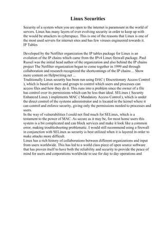 Linux Securities
Security of a system when you are open to the internet is paramount in the world of
servers. Linux has many layers of ever evolving security in order to keep up with
the would be attackers in cyberspace. This is one of the reasons that Linux is one of
the most used servers for internet sites and has few viruses engineered towards it.
IP Tables
Developed by the Netfilter organization the IP tables package for Linux is an
evolution of the IP chains which came from the IPv4 Linux firewall package. Paul
Russel was the initial head author of the organization and also behind the IP chains
project The Netfilter organization began to come together in 1999 and through
collaboration and research recognized the shortcomings of the IP chains ... Show
more content on Helpwriting.net ...
Traditionally Linux security has been run using DAC ( Discretionary Access Control
), which is based on users and groups to control which users and processes can
access files and how they do it. This runs into a problem since the owner of a file
has control over its permissions which can be less than ideal. SELinux ( Security
Enhanced Linux ) implements MAC ( Mandatory Access Control ), which is under
the direct control of the systems administrator and is located in the kernel where it
can control and enforce security, giving only the permissions needed to processes and
users.
In the way of vulnerabilities I could not find much for SELinux, which is a
testament to the power of MAC. As secure as it may be, for most home users this
system is a bit complicated and can block services and make it look like a common
error, making troubleshooting problematic. I would still recommend using a firewall
in conjunction with SELinux as security is best utilized when it is layered in order to
make attacks more difficult.
Linux has a rich history of collaborations between different organizations and input
from users worldwide. This has led to a world class piece of open source software
that has proven itself to have both the reliability and security to provide the peace of
mind for users and corporations worldwide to use for day to day operations and
 