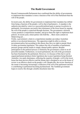 The Rudd Government
Recent Commonwealth Parliaments have confirmed that the ability of governments
to implement their mandates is more a function of the will of the Parliament than the
will of the people.
In recent years, the ability for governments to implement their mandates has shifted
from being a function of the people s will to that of parliament s. A mandate is the
authority provided by voters to a successful political party to pursue its policies in
parliament. Governments can justify their dominance of the lower house by arguing
the will of the people is expressed through elections. The government s electoral
victory produces a majoritarian mandate, and gives them the right to implement their
policies. In recent years, minor parties who hold the ... Show more content on
Helpwriting.net ...
Firstly, a government s claim to a majoritarian mandate can reduce Australian
politics to an electoral democracy. The opposition might be able to criticise
government policy but according to this theory they have no right to amend, block
or delay government legislation. This reduces the role of members of parliament,
pressure groups and the media to simply channel public opinion. Broader
participation in the political process is limited by the government s claim to an all
powerful mandate. Furthermore, in recent parliaments, the will of the government
has been frustrated by the parliament. However, it is because of this fact it can be
argued parliament produces better legislation due to poor legislation being blocked.
Australia s two party dominance, reflecting the majority of people s will in the lower
house has been proven effective and the Senate that is designed to act as the house of
review is an effective check on the people s will. Despite this, the review function of
the senate is becoming increasingly a reflection of the will of the parliament and this
is contributing to parliament becoming dysfunctional. The Turnbull government
hopes to resolve this through a double dissolution later this
 