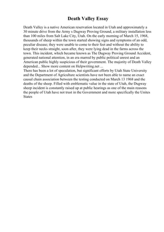 Death Valley Essay
Death Valley is a native American reservation located in Utah and approximately a
30 minute drive from the Army s Dugway Proving Ground, a military installation less
than 100 miles from Salt Lake City, Utah. On the early morning of March 15, 1968,
thousands of sheep within the town started showing signs and symptoms of an odd,
peculiar disease; they were unable to come to their feet and without the ability to
keep their necks straight, soon after, they were lying dead in the farms across the
town. This incident, which became known as The Dugway Proving Ground Accident,
generated national attention, in an era marred by public political unrest and an
American public highly suspicious of their government. The majority of Death Valley
depended... Show more content on Helpwriting.net ...
There has been a lot of speculation, but significant efforts by Utah State University
and the Department of Agriculture scientists have not been able to name an exact
causal chain association between the testing conducted on March 13 1968 and the
deaths of the sheep. Filled with emblematic value in the state of Utah, the Dugway
sheep incident is constantly raised up at public hearings as one of the main reasons
the people of Utah have not trust in the Government and more specifically the Unites
States
 
