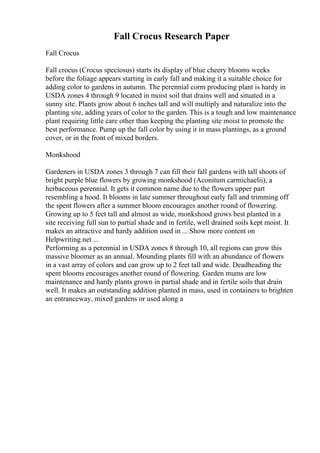 Fall Crocus Research Paper
Fall Crocus
Fall crocus (Crocus speciosus) starts its display of blue cheery blooms weeks
before the foliage appears starting in early fall and making it a suitable choice for
adding color to gardens in autumn. The perennial corm producing plant is hardy in
USDA zones 4 through 9 located in moist soil that drains well and situated in a
sunny site. Plants grow about 6 inches tall and will multiply and naturalize into the
planting site, adding years of color to the garden. This is a tough and low maintenance
plant requiring little care other than keeping the planting site moist to promote the
best performance. Pump up the fall color by using it in mass plantings, as a ground
cover, or in the front of mixed borders.
Monkshood
Gardeners in USDA zones 3 through 7 can fill their fall gardens with tall shoots of
bright purple blue flowers by growing monkshood (Aconitum carmichaelii), a
herbaceous perennial. It gets it common name due to the flowers upper part
resembling a hood. It blooms in late summer throughout early fall and trimming off
the spent flowers after a summer bloom encourages another round of flowering.
Growing up to 5 feet tall and almost as wide, monkshood grows best planted in a
site receiving full sun to partial shade and in fertile, well drained soils kept moist. It
makes an attractive and hardy addition used in ... Show more content on
Helpwriting.net ...
Performing as a perennial in USDA zones 8 through 10, all regions can grow this
massive bloomer as an annual. Mounding plants fill with an abundance of flowers
in a vast array of colors and can grow up to 2 feet tall and wide. Deadheading the
spent blooms encourages another round of flowering. Garden mums are low
maintenance and hardy plants grown in partial shade and in fertile soils that drain
well. It makes an outstanding addition planted in mass, used in containers to brighten
an entranceway, mixed gardens or used along a
 