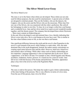 The Silver Metal Lover Essay
The Silver Metal Lover
The story is set in the future when robots are developed. These robots are not only
used for labour purposes, but also used for entertainment. A special series of robots
are designed to entertain people. They are the Golders, who are the dancers, the
Coppers, who are the actors and the Silvers who are the musicians. When Jane first
saw one of the Silvers, she was enamored with the robot s perfection. She sold all
her belongings in order to own him. To Jane, he is no longer a robot but a real human
and a wonderful lover. Jane and her silver metal lover spent several wonderful months
together, until the threats neared. The company that developed these robots Electronic
... Show more content on Helpwriting.net ...
In the end, Silver developed a soul and returned Jane s love, thereby indicating that
Silver is now truly alive. He is a real human as he now has a soul. This is similar to
the time when Galatea comes to life, as she was then a real human.
One significant difference between the myth and the novel is that Pygmalion in the
novel is a girl instead of the novel, while Galatea is a male robot. Also, the male
dominant idea in the myth disappeared. Instead, the author mainly concentrates on
creating equal status between Jane and the robot. However, both texts valued love
and romance above all things. While other values such as family relationships are
less important. Language appearance is also an important idea in the novel. Silver
s appearance, is far above all man. For example as Jane s friend Egyptia said: Beauty,
acrobatics, tenderness, humor, prowess. It s ruined me for a man for weeks. Jane
fell in love with him because of his beauty and perfection. Therefore, appearance
plays a key role in the novel as well as the Pygmalion Myth.
Techniques
The story is told in first person. This helps the reader to gain a better understanding
of the inner feeling of the persona. This is very effective in terms of a love story.
From the use of first person, Jane s love for Silver
 