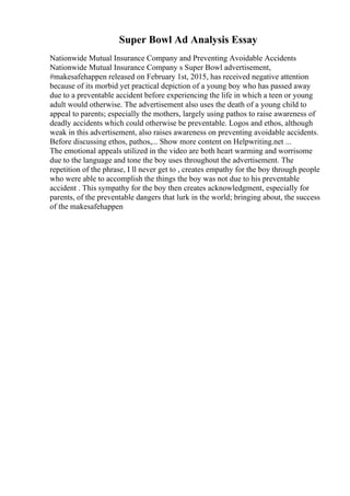 Super Bowl Ad Analysis Essay
Nationwide Mutual Insurance Company and Preventing Avoidable Accidents
Nationwide Mutual Insurance Company s Super Bowl advertisement,
#makesafehappen released on February 1st, 2015, has received negative attention
because of its morbid yet practical depiction of a young boy who has passed away
due to a preventable accident before experiencing the life in which a teen or young
adult would otherwise. The advertisement also uses the death of a young child to
appeal to parents; especially the mothers, largely using pathos to raise awareness of
deadly accidents which could otherwise be preventable. Logos and ethos, although
weak in this advertisement, also raises awareness on preventing avoidable accidents.
Before discussing ethos, pathos,... Show more content on Helpwriting.net ...
The emotional appeals utilized in the video are both heart warming and worrisome
due to the language and tone the boy uses throughout the advertisement. The
repetition of the phrase, I ll never get to , creates empathy for the boy through people
who were able to accomplish the things the boy was not due to his preventable
accident . This sympathy for the boy then creates acknowledgment, especially for
parents, of the preventable dangers that lurk in the world; bringing about, the success
of the makesafehappen
 