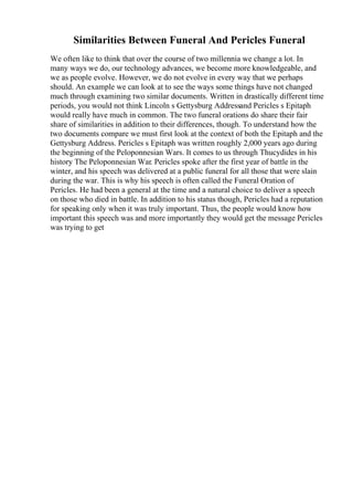 Similarities Between Funeral And Pericles Funeral
We often like to think that over the course of two millennia we change a lot. In
many ways we do, our technology advances, we become more knowledgeable, and
we as people evolve. However, we do not evolve in every way that we perhaps
should. An example we can look at to see the ways some things have not changed
much through examining two similar documents. Written in drastically different time
periods, you would not think Lincoln s Gettysburg Addressand Pericles s Epitaph
would really have much in common. The two funeral orations do share their fair
share of similarities in addition to their differences, though. To understand how the
two documents compare we must first look at the context of both the Epitaph and the
Gettysburg Address. Pericles s Epitaph was written roughly 2,000 years ago during
the beginning of the Peloponnesian Wars. It comes to us through Thucydides in his
history The Peloponnesian War. Pericles spoke after the first year of battle in the
winter, and his speech was delivered at a public funeral for all those that were slain
during the war. This is why his speech is often called the Funeral Oration of
Pericles. He had been a general at the time and a natural choice to deliver a speech
on those who died in battle. In addition to his status though, Pericles had a reputation
for speaking only when it was truly important. Thus, the people would know how
important this speech was and more importantly they would get the message Pericles
was trying to get
 