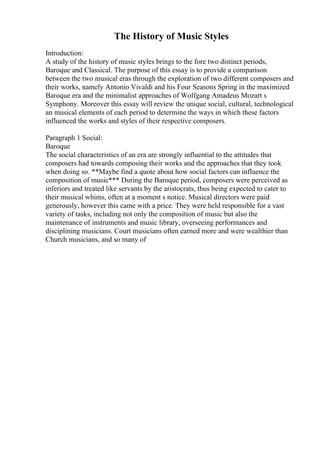 The History of Music Styles
Introduction:
A study of the history of music styles brings to the fore two distinct periods,
Baroque and Classical. The purpose of this essay is to provide a comparison
between the two musical eras through the exploration of two different composers and
their works, namely Antonio Vivaldi and his Four Seasons Spring in the maximized
Baroque era and the minimalist approaches of Wolfgang Amadeus Mozart s
Symphony. Moreover this essay will review the unique social, cultural, technological
an musical elements of each period to determine the ways in which these factors
influenced the works and styles of their respective composers.
Paragraph 1 Social:
Baroque
The social characteristics of an era are strongly influential to the attitudes that
composers had towards composing their works and the approaches that they took
when doing so. **Maybe find a quote about how social factors can influence the
composition of music*** During the Baroque period, composers were perceived as
inferiors and treated like servants by the aristocrats, thus being expected to cater to
their musical whims, often at a moment s notice. Musical directors were paid
generously, however this came with a price. They were held responsible for a vast
variety of tasks, including not only the composition of music but also the
maintenance of instruments and music library, overseeing performances and
disciplining musicians. Court musicians often earned more and were wealthier than
Church musicians, and so many of
 