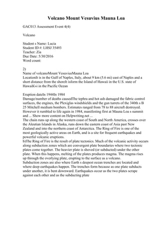 Volcano Mount Vesuvius Mauna Loa
GAC013 Assessment Event 4(4)
Volcano
Student s Name: Lucia
Student ID #: LHSJ 35493
Teacher: Zia
Due Date: 5/30/2016
Word count:
2)
Name of volcanoMount VesuviusMauna Loa
LocationIt is in the Gulf of Naples, Italy, about 9 km (5.6 mi) east of Naples and a
short distance from the shoreIt isform the Island of Hawaii in the U.S. state of
HawaiК»i in the Pacific Ocean
Eruption dateIn 1944In 1984
Damage/number of deaths causedThe tephra and hot ash damaged the fabric control
surfaces, the engines, the Plexiglas windshields and the gun turrets of the 340th s B
25 Mitchell medium bombers. Estimates ranged from 78 to 88 aircraft destroyed.
However it rumbled to life again in 1984, manifesting first at Mauna Loa s summit
and ... Show more content on Helpwriting.net ...
The chain runs up along the western coast of South and North America, crosses over
the Aleutian Islands in Alaska, runs down the eastern coast of Asia past New
Zealand and into the northern coast of Antarctica. The Ring of Fire is one of the
most geologically active areas on Earth, and is a site for frequent earthquakes and
powerful volcanic eruptions.
b)The Ring of Fire is the result of plate tectonics. Much of the volcanic activity occurs
along subduction zones which are convergent plate boundaries where two tectonic
plates come together. The heavier plate is shoved (or subducted) under the other
plate. When this happens, melting of the plates produces magma. The magma rises
up through the overlying plate, erupting to the surface as a volcano.
Subduction zones are also where Earth s deepest ocean trenches are located and
where deep earthquakes happen. The trenches form because as one plate subducts
under another, it is bent downward. Earthquakes occur as the two plates scrape
against each other and as the subducting plate
 