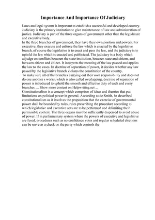 Importance And Importance Of Judiciary
Laws and legal system is important to establish a successful and developed country.
Judiciary is the primary institution to give maintenance of law and administration of
justice. Judiciary is part of the three organs of government other than the legislature
and executive body.
In the three branches of government, they have their own position and powers. For
executive, they execute and enforce the law which is enacted by the legislative
branch, of course the legislative is to enact and pass the law, and the judiciary is to
uphold the law which is enacted and publicized. The judiciary is a body which
adjudge on conflicts between the state institution, between state and citizen, and
between citizen and citizen. It interprets the meaning of the law passed and applies
the law to the cases. In doctrine of separation of power, it decides whether any law
passed by the legislative branch violates the constitution of the country.
To make sure all of the branches carrying out their own responsibility and does not
do one another s works, which is also called overlapping, doctrine of separation of
power is introduced to uphold the smooth and effective duty of each and every
branches. ... Show more content on Helpwriting.net ...
Constitutionalism is a concept which comprises of ideas and theories that put
limitations on political power in general. According to de Smith, he described
constitutionalism as it involves the proposition that the exercise of governmental
power shall be bounded by rules, rules prescribing the procedure according to
which legislative and executive acts are to be performed and delimiting their
permissible content. The three organs must be sufficiently dispersed to avoid abuse
of power. If in parliamentary system where the powers of executive and legislative
are fused, procedures such as no confidence votes and regular scheduled elections
can be serve as a check on the party which controls the
 
