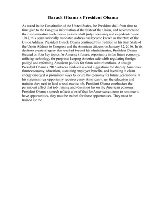 Barack Obama s President Obama
As stated in the Constitution of the United States, the President shall from time to
time give to the Congress information of the State of the Union, and recommend to
their consideration such measures as he shall judge necessary and expedient. Since
1947, this constitutionally mandated address has become known as the State of the
Union Address. President Barack Obama continued this tradition in his final State of
the Union Address to Congress and the American citizens on January 12, 2016. In his
desire to create a legacy that reached beyond his administration, President Obama
focused on four key topics for America s future: opportunity in the future economy;
utilizing technology for progress; keeping America safe while regulating foreign
policy? and reforming American politics for future administrations. Although
President Obama s 2016 address tendered several suggestions for shaping America s
future economy, education, sustaining employee benefits, and investing in clean
energy emerged as prominent ways to secure the economy for future generations. In
his statement real opportunity requires every American to get the education and
training they need to land a good paying job, President Obama emphasizes the
paramount affect that job training and education has on the American economy.
President Obama s speech reflects a belief that for American citizens to continue to
have opportunities, they must be trained for those opportunities. They must be
trained for the
 