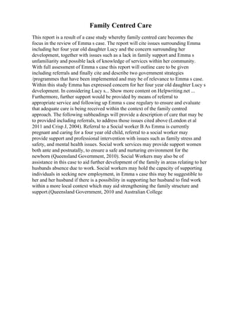 Family Centred Care
This report is a result of a case study whereby family centred care becomes the
focus in the review of Emma s case. The report will cite issues surrounding Emma
including her four year old daughter Lucy and the concern surrounding her
development, together with issues such as a lack in family support and Emma s
unfamiliarity and possible lack of knowledge of services within her community.
With full assessment of Emma s case this report will outline care to be given
including referrals and finally cite and describe two government strategies
/programmes that have been implemented and may be of relevance to Emma s case.
Within this study Emma has expressed concern for her four year old daughter Lucy s
development. In considering Lucy s... Show more content on Helpwriting.net ...
Furthermore, further support would be provided by means of referral to
appropriate service and following up Emma s case regulary to ensure and evaluate
that adequate care is being received within the context of the family centred
approach. The following subheadings will provide a description of care that may be
to provided including referrals, to address those issues cited above (London et al
2011 and Crisp J, 2004). Referral to a Social worker В As Emma is currently
pregnant and caring for a four year old child, referral to a social worker may
provide support and professional intervention with issues such as family stress and
safety, and mental health issues. Social work services may provide support women
both ante and postnatally, to ensure a safe and nurturing environment for the
newborn (Queensland Government, 2010). Social Workers may also be of
assistance in this case to aid further development of the family in areas relating to her
husbands absence due to work. Social workers may hold the capacity of supporting
individuals in seeking new employment, in Emma s case this may be suggestible to
her and her husband if there is a possibility in supporting her husband to find work
within a more local context which may aid strengthening the family structure and
support.(Queensland Government, 2010 and Australian College
 