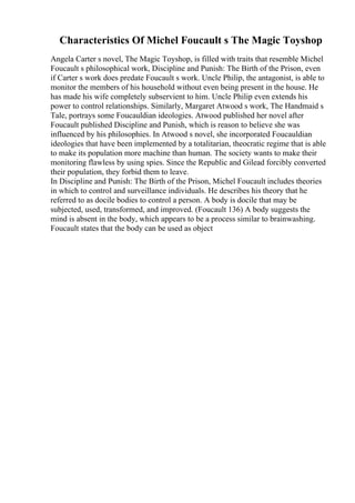Characteristics Of Michel Foucault s The Magic Toyshop
Angela Carter s novel, The Magic Toyshop, is filled with traits that resemble Michel
Foucault s philosophical work, Discipline and Punish: The Birth of the Prison, even
if Carter s work does predate Foucault s work. Uncle Philip, the antagonist, is able to
monitor the members of his household without even being present in the house. He
has made his wife completely subservient to him. Uncle Philip even extends his
power to control relationships. Similarly, Margaret Atwood s work, The Handmaid s
Tale, portrays some Foucauldian ideologies. Atwood published her novel after
Foucault published Discipline and Punish, which is reason to believe she was
influenced by his philosophies. In Atwood s novel, she incorporated Foucauldian
ideologies that have been implemented by a totalitarian, theocratic regime that is able
to make its population more machine than human. The society wants to make their
monitoring flawless by using spies. Since the Republic and Gilead forcibly converted
their population, they forbid them to leave.
In Discipline and Punish: The Birth of the Prison, Michel Foucault includes theories
in which to control and surveillance individuals. He describes his theory that he
referred to as docile bodies to control a person. A body is docile that may be
subjected, used, transformed, and improved. (Foucault 136) A body suggests the
mind is absent in the body, which appears to be a process similar to brainwashing.
Foucault states that the body can be used as object
 