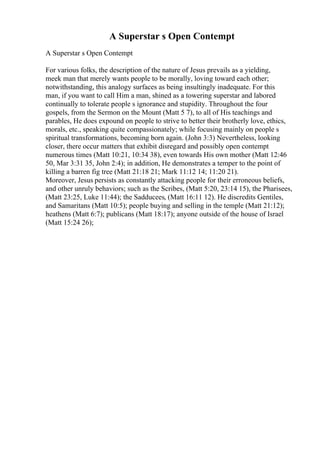 A Superstar s Open Contempt
A Superstar s Open Contempt
For various folks, the description of the nature of Jesus prevails as a yielding,
meek man that merely wants people to be morally, loving toward each other;
notwithstanding, this analogy surfaces as being insultingly inadequate. For this
man, if you want to call Him a man, shined as a towering superstar and labored
continually to tolerate people s ignorance and stupidity. Throughout the four
gospels, from the Sermon on the Mount (Matt 5 7), to all of His teachings and
parables, He does expound on people to strive to better their brotherly love, ethics,
morals, etc., speaking quite compassionately; while focusing mainly on people s
spiritual transformations, becoming born again. (John 3:3) Nevertheless, looking
closer, there occur matters that exhibit disregard and possibly open contempt
numerous times (Matt 10:21, 10:34 38), even towards His own mother (Matt 12:46
50, Mar 3:31 35, John 2:4); in addition, He demonstrates a temper to the point of
killing a barren fig tree (Matt 21:18 21; Mark 11:12 14; 11:20 21).
Moreover, Jesus persists as constantly attacking people for their erroneous beliefs,
and other unruly behaviors; such as the Scribes, (Matt 5:20, 23:14 15), the Pharisees,
(Matt 23:25, Luke 11:44); the Sadducees, (Matt 16:11 12). He discredits Gentiles,
and Samaritans (Matt 10:5); people buying and selling in the temple (Matt 21:12);
heathens (Matt 6:7); publicans (Matt 18:17); anyone outside of the house of Israel
(Matt 15:24 26);
 