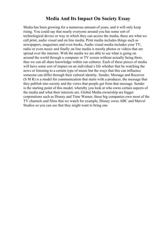 Media And Its Impact On Society Essay
Media has been growing for a numerous amount of years, and it will only keep
rising. You could say that nearly everyone around you has some sort of
technological device or way in which they can access the media, these are what we
call print, audio visual and on line media. Print media includes things such as
newspapers, magazines and even books, Audio visual media includes your TV,
radio or even music and finally on line media is mostly photos or videos that are
spread over the internet. With the media we are able to see what is going on
around the world through a computer or TV screen without actually being there,
thus we can all share knowledge within our cultures. Each of these pieces of media
will have some sort of impact on an individual s life whether that be watching the
news or listening to a certain type of music but the ways that this can influence
someone can differ through their cultural identity. Sender, Message and Receiver
(S M R) is a model for communication that starts with a producer, the message that
they publish into society and the views that people get from that message. Sender
is the starting point of this model, whereby you look at who owns certain aspects of
the media and what their interests are. Global Media ownership are bigger
corporations such as Disney and Time Warner, these big companies own most of the
TV channels and films that we watch for example, Disney owns ABC and Marvel
Studios so you can see that they might want to bring one
 