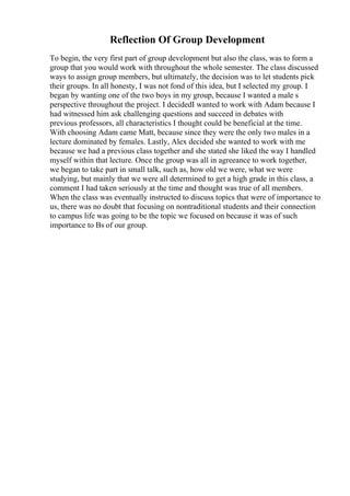 Reflection Of Group Development
To begin, the very first part of group development but also the class, was to form a
group that you would work with throughout the whole semester. The class discussed
ways to assign group members, but ultimately, the decision was to let students pick
their groups. In all honesty, I was not fond of this idea, but I selected my group. I
began by wanting one of the two boys in my group, because I wanted a male s
perspective throughout the project. I decidedI wanted to work with Adam because I
had witnessed him ask challenging questions and succeed in debates with
previous professors, all characteristics I thought could be beneficial at the time.
With choosing Adam came Matt, because since they were the only two males in a
lecture dominated by females. Lastly, Alex decided she wanted to work with me
because we had a previous class together and she stated she liked the way I handled
myself within that lecture. Once the group was all in agreeance to work together,
we began to take part in small talk, such as, how old we were, what we were
studying, but mainly that we were all determined to get a high grade in this class, a
comment I had taken seriously at the time and thought was true of all members.
When the class was eventually instructed to discuss topics that were of importance to
us, there was no doubt that focusing on nontraditional students and their connection
to campus life was going to be the topic we focused on because it was of such
importance to Вѕ of our group.
 