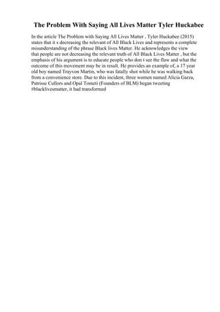 The Problem With Saying All Lives Matter Tyler Huckabee
In the article The Problem with Saying All Lives Matter , Tyler Huckabee (2015)
states that it s decreasing the relevant of All Black Lives and represents a complete
misunderstanding of the phrase Black lives Matter. He acknowledges the view
that people are not decreasing the relevant truth of All Black Lives Matter , but the
emphasis of his argument is to educate people who don t see the flaw and what the
outcome of this movement may be in result. He provides an example of, a 17 year
old boy named Trayvon Martin, who was fatally shot while he was walking back
from a convenience store. Due to this incident, three women named Alicia Garza,
Patrisse Cullors and Opal Tometi (Founders of BLM) began tweeting
#blacklivesmatter, it had transformed
 