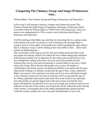 Comparing The Chimney Sweep And Songs Of Innocence
And...
William Blake s The Chimney Sweep and Songs of Innocence and Experience
In this essay I will attempt to analyse, compare and contrast the poems The
Chimney Sweep from both Songs of Experience and Songs of Innocence which
were both written by William Blake in 1790 92 and 1789 respectively. These two
poems were amalgamated in 1794 to create a new collection called Songs of
Innocence and Experience .
I will be looking at what Blake says and hints at concerning the two contrary states
of the human soul in the two poems as well as looking at the message Blake is
trying to convey to the reader. As the poems are written regarding the same subject,
that is a chimney sweep, I will be looking at how they differ in their ... Show more
content on Helpwriting.net ...
This was because of the huge power the rich and wealthy possessed; they could
pay people less and lay workers off without the fear of them taking mass industrial
action because people were so desperate for the money and would not have even
have thought have taking such action. Over the years life got harder for the
working class year by year and was basically a constant battle to stay alive, which
many were losing. Due to the fact that people were so poor, the burden of
contributing to the family income was placed on children even earlier and this quite
often meant working as a chimney sweep from the age of four, a topic explored in
Blake s two poems. Life expectancy was short and if you were unfortunate enough
to be a chimney sweep you were seen to be doing well if you got past the age of
ten. Money generally means power and at that time in the world it was especially
true and actually to a greater degree and so the more money you had the more
power and authority you had and if you were rich enough you could not only have an
influence on the area of the country you lived in but also be influential in the running
of the country. Consequently due to the totally disproportionate spread of power
within the country, people who were very poor had absolutely no say in the
 