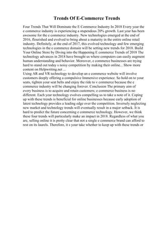 Trends Of E-Commerce Trends
Four Trends That Will Dominate the E Commerce Industry In 2018 Every year the
e commerce industry is experiencing a stupendous 20% growth. Last year has been
awesome for the e commerce industry. New technologies emerged at the end of
2016, flourished and evolved to bring about a maturity in the entire online retail
industry. Definitely, at the end of 2017, this evolved technology and few emerging
technologies in the e commerce domain will be setting new trends for 2018. Build
Your Online Store by Diving into the Happening E commerce Trends of 2018 The
technology advances in 2018 have brought us where computers can easily augment
human understanding and behavior. Moreover, e commerce businesses are trying
hard to stand out today s noisy competition by making their online... Show more
content on Helpwriting.net ...
Using AR and VR technology to develop an e commerce website will involve
customers deeply offering a compulsive Immersive experience. So hold on to your
seats, tighten your seat belts and enjoy the ride to v commerce because the e
commerce industry will be changing forever. Conclusion The primary aim of
every business is to acquire and retain customers; e commerce business is no
different. Each year technology evolves compelling us to take a note of it. Coping
up with these trends is beneficial for online businesses because early adoption of
latest technology provides a leading edge over the competition. Inversely neglecting
new market and technology trends will eventually result in a major setback. It is
hard to predict the future concerning e commerce technology. However, we think
these four trends will particularly make an impact in 2018. Regardless of what you
are, selling online it is pretty clear that not a single e commerce brand can afford to
rest on its laurels. Therefore, it s your take whether to keep up with these trends or
 