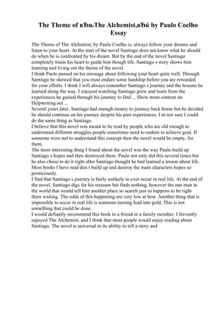 The Theme of вЂњThe Alchemist,вЂќ by Paulo Coelho
Essay
The Theme of The Alchemist, by Paulo Coelho is, always follow your dreams and
listen to your heart. At the start of the novel Santiago does not know what he should
do when he is confronted by his dream. But by the end of the novel Santiago
completely trusts his heart to guide him though life. Santiago s story shows him
learning and living out the theme of the novel.
I think Paulo passed on his message about following your heart quite well. Through
Santiago he showed that you must endure some hardship before you are rewarded
for your efforts. I think I will always remember Santiago s journey and the lessons he
learned along the way. I enjoyed watching Santiago grow and learn from the
experiences he gained through his journey to find ... Show more content on
Helpwriting.net ...
Several years later, Santiago had enough money to journey back home but he decided
he should continue on his journey despite his past experiences. I m not sure I could
do the same thing as Santiago.
I believe that this novel was meant to be read by people who are old enough to
understand different struggles people sometimes need to endure to achieve goal. If
someone were not to understand this concept then the novel would be empty, for
them.
The most interesting thing I found about the novel was the way Paulo build up
Santiago s hopes and then destroyed them. Paulo not only did this several times but
he also chose to do it right after Santiago thought he had learned a lesson about life.
Most books I have read don t build up and destroy the main characters hopes so
perniciously.
I find that Santiago s journey is fairly unlikely to ever occur in real life. At the end of
the novel, Santiago digs for his treasure but finds nothing, however the one man in
the world that would tell him another place so search just so happens to be right
there waiting. The odds of this happening are very low at best. Another thing that is
impossible to occur in real life is someone turning lead into gold. This is not
something that could be done.
I would defiantly recommend this book to a friend or a family member. I fervently
enjoyed The Alchemist, and I think that most people would enjoy reading about
Santiago. The novel is universal in its ability to tell a story and
 