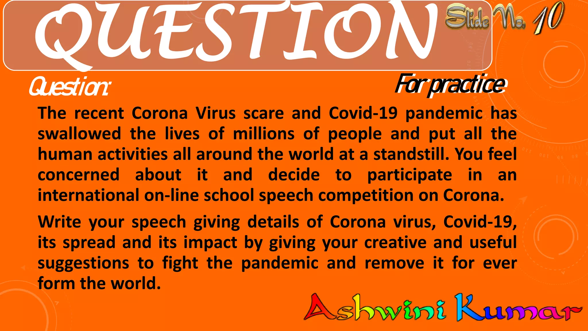 QUESTION
The recent Corona Virus scare and Covid-19 pandemic has
swallowed the lives of millions of people and put all the
human activities all around the world at a standstill. You feel
concerned about it and decide to participate in an
international on-line school speech competition on Corona.
Write your speech giving details of Corona virus, Covid-19,
its spread and its impact by giving your creative and useful
suggestions to fight the pandemic and remove it for ever
form the world.
For practiceQuestion: For practice
 