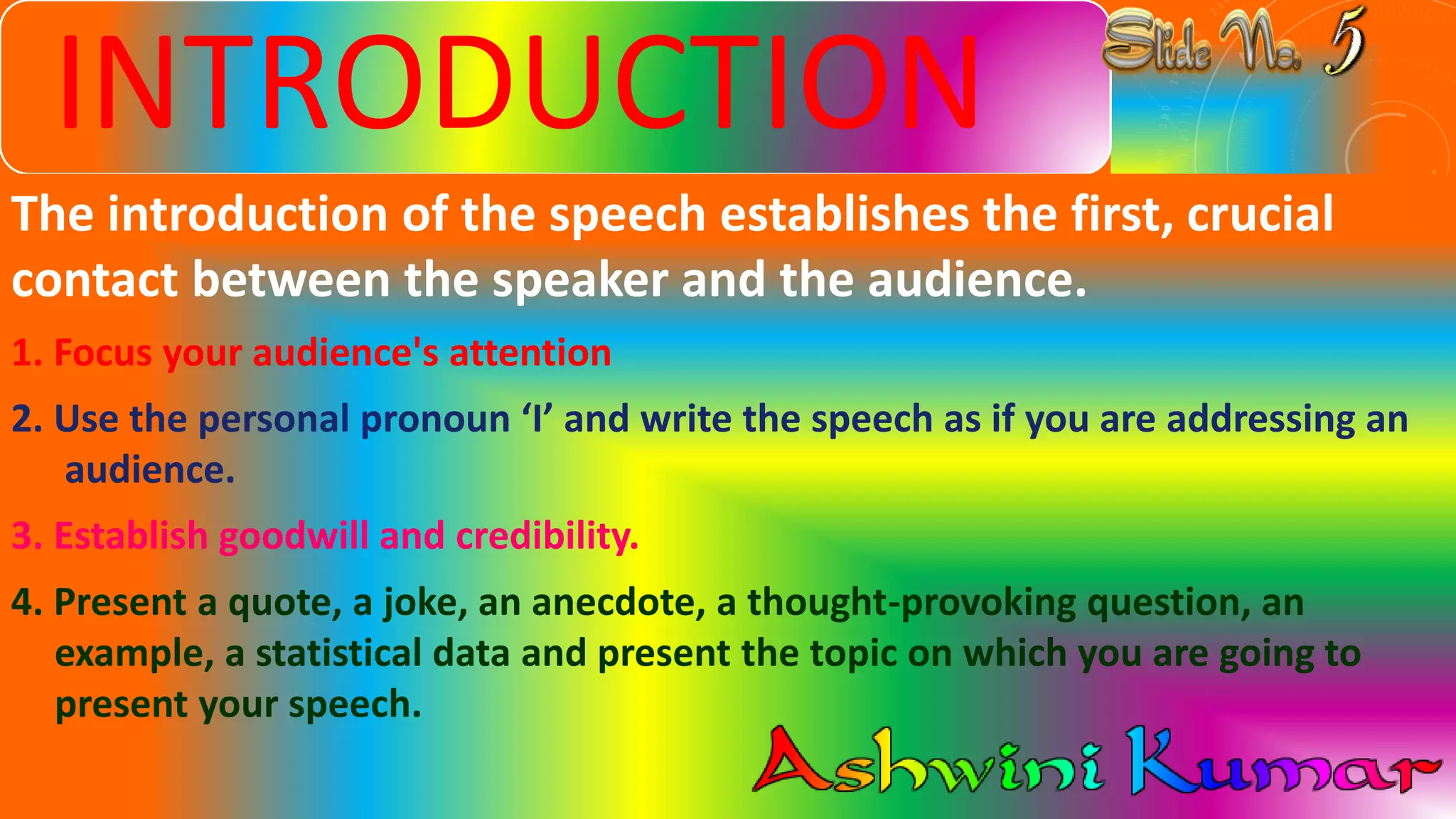 INTRODUCTION
The introduction of the speech establishes the first, crucial
contact between the speaker and the audience.
1. Focus your audience's attention
2. Use the personal pronoun ‘I’ and write the speech as if you are addressing an
audience.
3. Establish goodwill and credibility.
4. Present a quote, a joke, an anecdote, a thought-provoking question, an
example, a statistical data and present the topic on which you are going to
present your speech.
 