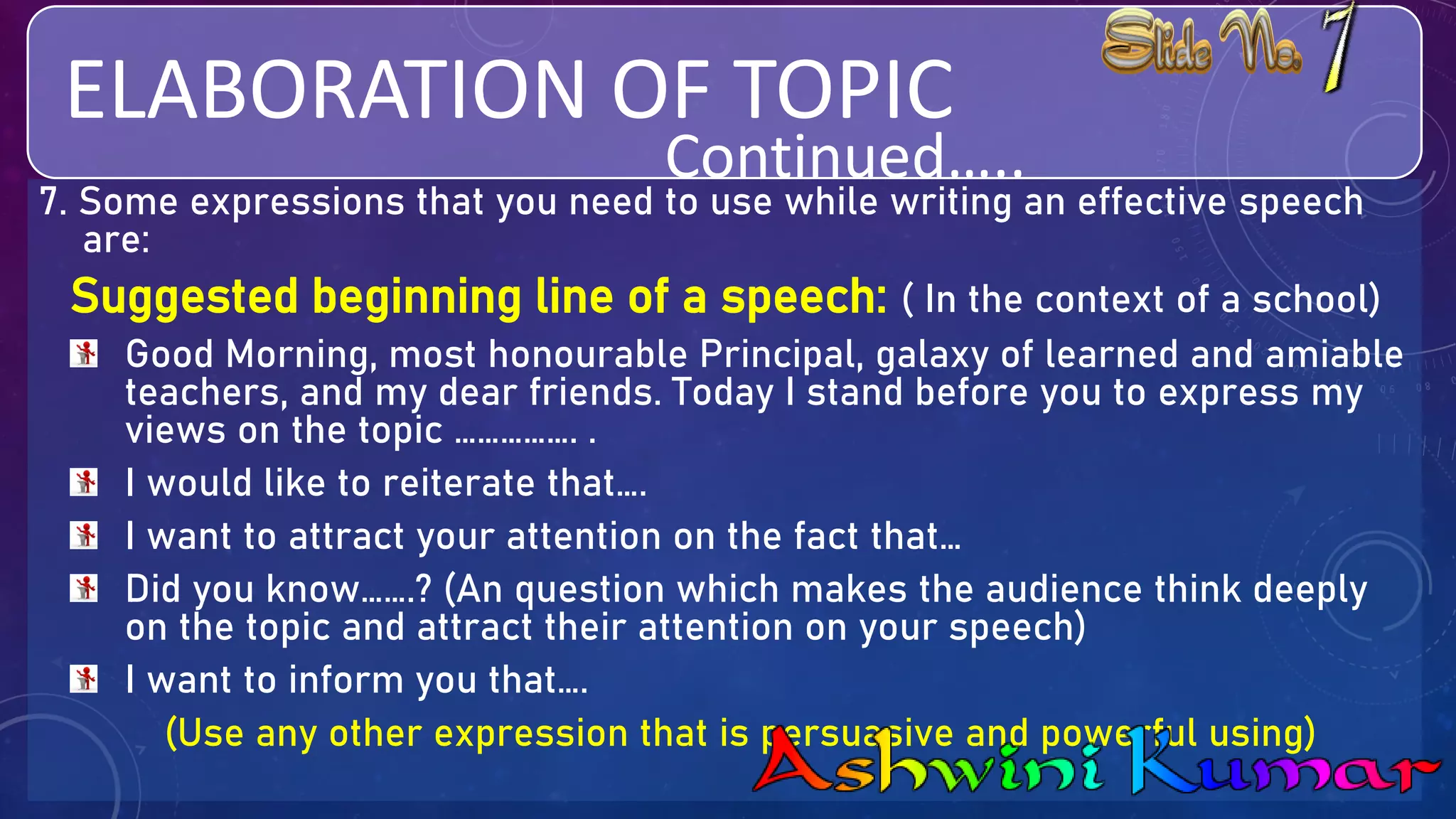 ELABORATION OF TOPIC
7. Some expressions that you need to use while writing an effective speech
are:
Suggested beginning line of a speech: ( In the context of a school)
Good Morning, most honourable Principal, galaxy of learned and amiable
teachers, and my dear friends. Today I stand before you to express my
views on the topic ……………. .
I would like to reiterate that….
I want to attract your attention on the fact that…
Did you know…….? (An question which makes the audience think deeply
on the topic and attract their attention on your speech)
I want to inform you that….
(Use any other expression that is persuasive and powerful using)
Continued…..
 