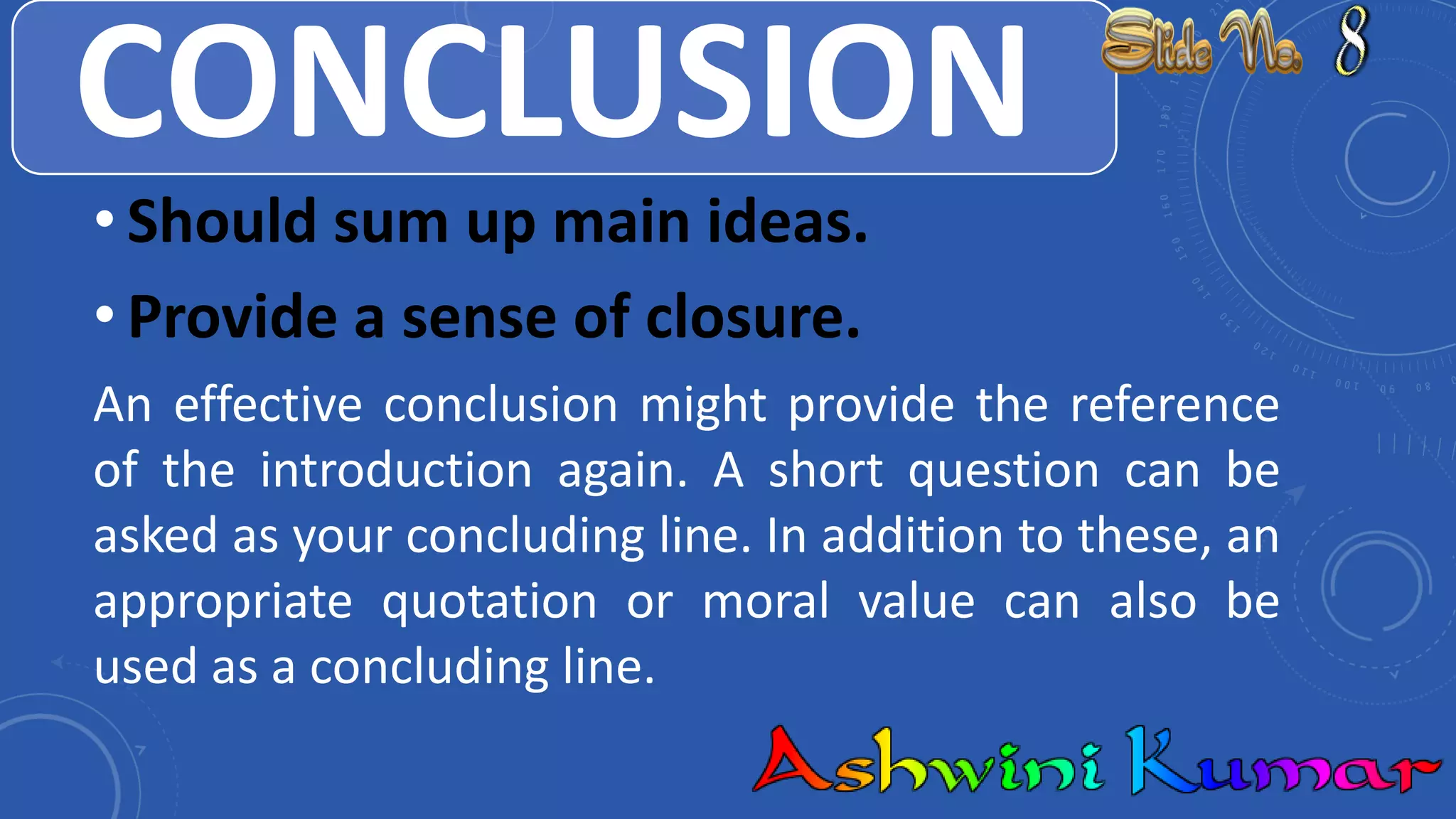 CONCLUSION
• Should sum up main ideas.
• Provide a sense of closure.
An effective conclusion might provide the reference
of the introduction again. A short question can be
asked as your concluding line. In addition to these, an
appropriate quotation or moral value can also be
used as a concluding line.
 