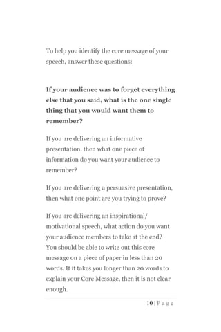 To help you identify the core message of your
speech, answer these questions:



If your audience was to forget everything
else that you said, what is the one single
thing that you would want them to
remember?

If you are delivering an informative
presentation, then what one piece of
information do you want your audience to
remember?

If you are delivering a persuasive presentation,
then what one point are you trying to prove?

If you are delivering an inspirational/
motivational speech, what action do you want
your audience members to take at the end?
You should be able to write out this core
message on a piece of paper in less than 20
words. If it takes you longer than 20 words to
explain your Core Message, then it is not clear
enough.

                                       10 | P a g e
 