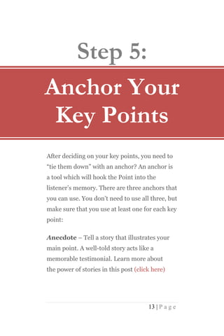 Step 5:
Anchor Your
 Key Points
After deciding on your key points, you need to
“tie them down” with an anchor? An anchor is
a tool which will hook the Point into the
listener’s memory. There are three anchors that
you can use. You don’t need to use all three, but
make sure that you use at least one for each key
point:

Anecdote – Tell a story that illustrates your
main point. A well-told story acts like a
memorable testimonial. Learn more about
the power of stories in this post (click here)




                                       13 | P a g e
 