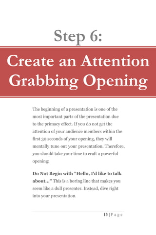 Step 6:
Create an Attention
Grabbing Opening
   The beginning of a presentation is one of the
   most important parts of the presentation due
   to the primacy effect. If you do not get the
   attention of your audience members within the
   first 30 seconds of your opening, they will
   mentally tune out your presentation. Therefore,
   you should take your time to craft a powerful
   opening:

   Do Not Begin with "Hello, I'd like to talk
   about..." This is a boring line that makes you
   seem like a dull presenter. Instead, dive right
   into your presentation.



                                          15 | P a g e
 