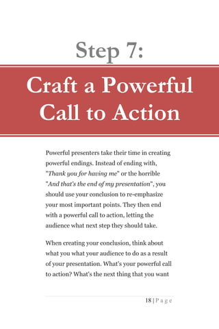 Step 7:
Craft a Powerful
 Call to Action
 Powerful presenters take their time in creating
 powerful endings. Instead of ending with,
 "Thank you for having me" or the horrible
 "And that's the end of my presentation", you
 should use your conclusion to re-emphasize
 your most important points. They then end
 with a powerful call to action, letting the
 audience what next step they should take.

 When creating your conclusion, think about
 what you what your audience to do as a result
 of your presentation. What's your powerful call
 to action? What's the next thing that you want



                                        18 | P a g e
 