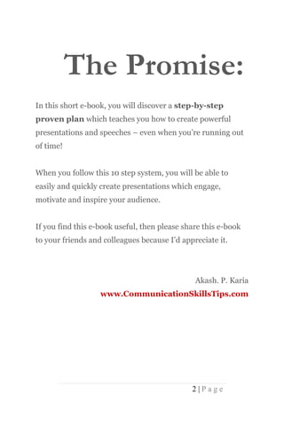 The Promise:
In this short e-book, you will discover a step-by-step
proven plan which teaches you how to create powerful
presentations and speeches – even when you’re running out
of time!


When you follow this 10 step system, you will be able to
easily and quickly create presentations which engage,
motivate and inspire your audience.


If you find this e-book useful, then please share this e-book
to your friends and colleagues because I’d appreciate it.




                                               Akash. P. Karia
                   www.CommunicationSkillsTips.com




                                              2|Page
 