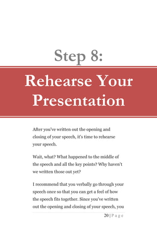 Step 8:
Rehearse Your
 Presentation
 After you've written out the opening and
 closing of your speech, it's time to rehearse
 your speech.

 Wait, what? What happened to the middle of
 the speech and all the key points? Why haven't
 we written those out yet?

 I recommend that you verbally go through your
 speech once so that you can get a feel of how
 the speech fits together. Since you've written
 out the opening and closing of your speech, you

                                       20 | P a g e
 