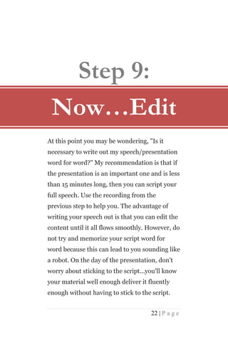 Step 9:
 Now…Edit
At this point you may be wondering, "Is it
necessary to write out my speech/presentation
word for word?" My recommendation is that if
the presentation is an important one and is less
than 15 minutes long, then you can script your
full speech. Use the recording from the
previous step to help you. The advantage of
writing your speech out is that you can edit the
content until it all flows smoothly. However, do
not try and memorize your script word for
word because this can lead to you sounding like
a robot. On the day of the presentation, don't
worry about sticking to the script...you'll know
your material well enough deliver it fluently
enough without having to stick to the script.


                                      22 | P a g e
 