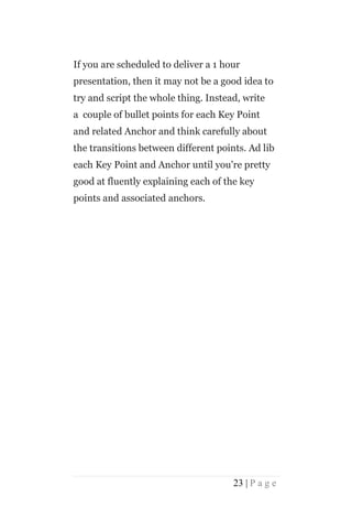 If you are scheduled to deliver a 1 hour
presentation, then it may not be a good idea to
try and script the whole thing. Instead, write
a couple of bullet points for each Key Point
and related Anchor and think carefully about
the transitions between different points. Ad lib
each Key Point and Anchor until you're pretty
good at fluently explaining each of the key
points and associated anchors.




                                      23 | P a g e
 